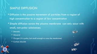 SIMPLE DIFFUSION 
•Diffusion is the passive movement of particles from a region of high concentration to a region of law concentration 
•Simple diffusion across the plasma membrane can only occur with small, non-polar substances: 
•Steroids 
•Glycerol 
•Oxygen (it is polar, but small enough to cross the membrane) 
•Carbon dioxide  