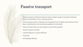 Passive transport
– Passive transport mechanism does not require cellular energy to transport molecules
across cell membrane. So it is a passive process.
– In this transport system, molecules are transported from its higher concentration to the
lower concentration until concentration gradient is diminished.
– Passive transport does not work against concentration gradient.
– Passive transport includes-
– i) Simple diffusion or passive diffusion
– ii) Osmosis
– iii) Facilitated diffusion
 