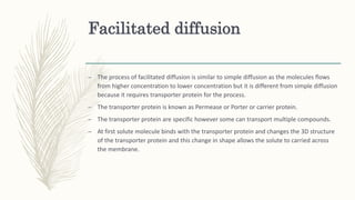 Facilitated diffusion
– The process of facilitated diffusion is similar to simple diffusion as the molecules flows
from higher concentration to lower concentration but it is different from simple diffusion
because it requires transporter protein for the process.
– The transporter protein is known as Permease or Porter or carrier protein.
– The transporter protein are specific however some can transport multiple compounds.
– At first solute molecule binds with the transporter protein and changes the 3D structure
of the transporter protein and this change in shape allows the solute to carried across
the membrane.
 