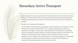 Secondary Active Transport
– Secondary active transport, is transport of molecules across the cell membrane utilizing
energy in other forms than ATP. This energy comes from the electrochemical gradient
created by pumping ions out of the cell. This Co-Transport can be either via antiport or
symport.
– Example : Na+ / glucose co-transporter
– The formation of the electrochemical gradient, which enables the co-transport, is made
by the primary active transport of Na+. Na+ is actively transported out of the cell,
creating a much higher concentration extracellularly than intracellularly. This gradient
becomes energy as the excess Sodium is constantly trying to diffuse to the interior. This
mechanism provides the energy needed for the co-transport of other ions and
substances. This is evident in co-transporters such as the Sodium-glucose co-transporter.
The Na+ gradient created by the Na+/K+ ATPase is used by the Na+/Glucose co-
transporter to transport glucose and Na+ back into the cell.
 