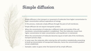 Simple diffusion
– Simple diffusion is the transport or movement of molecules from higher concentration to
lower concentration without expenditure of energy.
– In this process, molecules simply diffuses through the pore of cell membrane.
– Simple diffusion do not require transporter protein.
– When the concentration of molecules is different inside and outside of the cell
membrane, concentration gradient is established. Then the molecules moves from
higher concentration to lower concentration until equilibrium is maintained.
– When the concentration of molecules becomes equal on both side of the membrane,
transport process stops.
– In some case, the molecules after entering the cell transform metabolically, preventing
to build up concentration of transported molecules, hence the concentration gradient
remain established.
– Examples: water or gases enter the bacterial cell by simple diffusion.
 