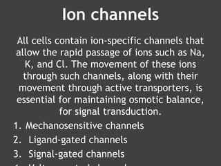 Ion channels
All cells contain ion-specific channels that
allow the rapid passage of ions such as Na,
K, and Cl. The movement of these ions
through such channels, along with their
movement through active transporters, is
essential for maintaining osmotic balance,
for signal transduction.
1. Mechanosensitive channels
2. Ligand-gated channels
3. Signal-gated channels
 