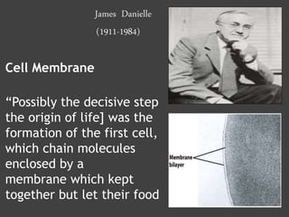 James Danielle
(1911-1984)
Cell Membrane
“Possibly the decisive step
the origin of life] was the
formation of the first cell,
which chain molecules
enclosed by a
membrane which kept
together but let their food
 