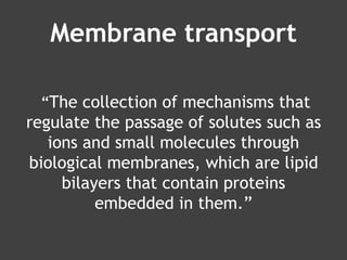 Membrane transport
“The collection of mechanisms that
regulate the passage of solutes such as
ions and small molecules through
biological membranes, which are lipid
bilayers that contain proteins
embedded in them.”
 
