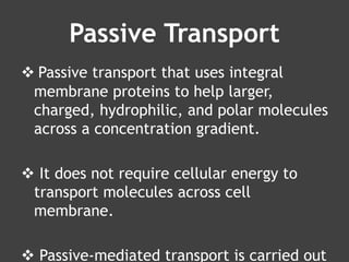 Passive Transport
 Passive transport that uses integral
membrane proteins to help larger,
charged, hydrophilic, and polar molecules
across a concentration gradient.
 It does not require cellular energy to
transport molecules across cell
membrane.
 Passive-mediated transport is carried out
 