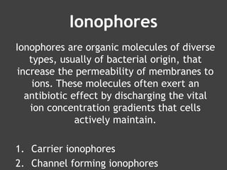 Ionophores
Ionophores are organic molecules of diverse
types, usually of bacterial origin, that
increase the permeability of membranes to
ions. These molecules often exert an
antibiotic effect by discharging the vital
ion concentration gradients that cells
actively maintain.
1. Carrier ionophores
2. Channel forming ionophores
 