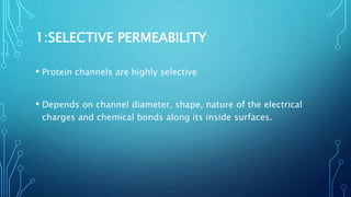 1:SELECTIVE PERMEABILITY
• Protein channels are highly selective
• Depends on channel diameter, shape, nature of the electrical
charges and chemical bonds along its inside surfaces.
 