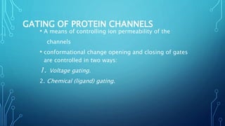 GATING OF PROTEIN CHANNELS
• A means of controlling ion permeability of the
channels
• conformational change opening and closing of gates
are controlled in two ways:
1. Voltage gating.
2. Chemical (ligand) gating.
 