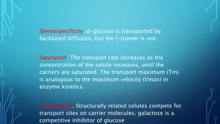 Stereospecificity. d-glucose is transported by
facilitated diffusion, but the l-isomer is not.
Saturation. The transport rate increases as the
concentration of the solute increases, until the
carriers are saturated. The transport maximum (Tm)
is analogous to the maximum velocity (Vmax) in
enzyme kinetics.
Competition. Structurally related solutes compete for
transport sites on carrier molecules. galactose is a
competitive inhibitor of glucose
 