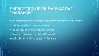 ENERGETICS OF PRIMARY ACTIVE
TRANSPORT
• the energy required is proportional to the logarithm of the degree
• that the substance is concentrated,
• as expressed by the following formula:
• Energy (in calories per osmole) = 1400 logc1/c2
renal tubules and many glandular cells,
 