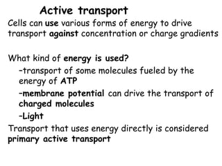Active transport
Cells can use various forms of energy to drive
transport against concentration or charge gradients
What kind of energy is used?
–transport of some molecules fueled by the
energy of ATP
–membrane potential can drive the transport of
charged molecules
–Light
Transport that uses energy directly is considered
primary active transport
 