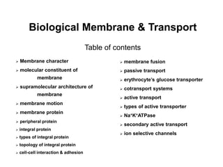 Biological Membrane & Transport
Table of contents
 Membrane character
 molecular constituent of
membrane
 supramolecular architecture of
membrane
 membrane motion
 membrane protein
 peripheral protein
 integral protein
 types of integral protein
 topology of integral protein
 cell-cell interaction & adhesion
 membrane fusion
 passive transport
 erythrocyte’s glucose transporter
 cotransport systems
 active transport
 types of active transporter
 Na+K+ATPase
 secondary active transport
 ion selective channels
 