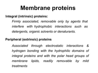 Membrane proteins
Integral (intrinsic) proteins:
Firmly associated, removable only by agents that
interfere with hydrophobic interactions such as
detergents, organic solvents or denaturants.
Peripheral (extrinsic) proteins
Associated through electrostatic interactions &
hydrogen bonding with the hydrophilic domains of
integral proteins and with the polar head groups of
membrane lipids, readily removable by mild
treatments
 
