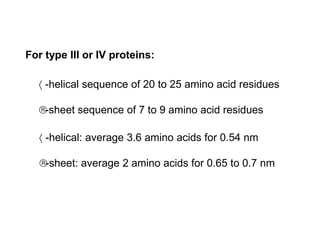 For type III or IV proteins:
 -helical sequence of 20 to 25 amino acid residues
-sheet sequence of 7 to 9 amino acid residues
 -helical: average 3.6 amino acids for 0.54 nm
-sheet: average 2 amino acids for 0.65 to 0.7 nm
 