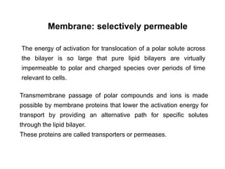 Membrane: selectively permeable
The energy of activation for translocation of a polar solute across
the bilayer is so large that pure lipid bilayers are virtually
impermeable to polar and charged species over periods of time
relevant to cells.
Transmembrane passage of polar compounds and ions is made
possible by membrane proteins that lower the activation energy for
transport by providing an alternative path for specific solutes
through the lipid bilayer.
These proteins are called transporters or permeases.
 