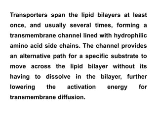 Transporters span the lipid bilayers at least
once, and usually several times, forming a
transmembrane channel lined with hydrophilic
amino acid side chains. The channel provides
an alternative path for a specific substrate to
move across the lipid bilayer without its
having to dissolve in the bilayer, further
lowering the activation energy for
transmembrane diffusion.
 