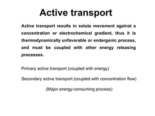 Active transport
Active transport results in solute movement against a
concentration or electrochemical gradient, thus it is
thermodynamically unfavorable or endergonic process,
and must be coupled with other energy releasing
processes.
Primary active transport (coupled with energy)
Secondary active transport (coupled with concentration flow)
(Major energy-consuming process)
 