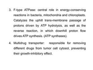 3. F-type ATPase: central role in energy-conserving
reactions in bacteria, mitochondria and chloroplasts.
Catalyzes the uphill trans-membrane passage of
protons driven by ATP hydrolysis, as well as the
reverse reaction, in which downhill proton flow
drives ATP synthesis. (ATP synthases).
4. Multidrug transporter: responsible for removing
different drugs from tumor cell cytosol, preventing
their growth-inhibitory effect.
 