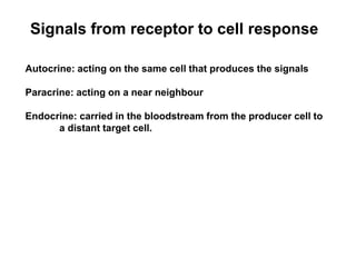 Signals from receptor to cell response
Autocrine: acting on the same cell that produces the signals
Paracrine: acting on a near neighbour
Endocrine: carried in the bloodstream from the producer cell to
a distant target cell.
 