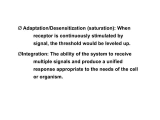 Ø Adaptation/Desensitization (saturation): When
receptor is continuously stimulated by
signal, the threshold would be leveled up.
ØIntegration: The ability of the system to receive
multiple signals and produce a unified
response appropriate to the needs of the cell
or organism.
 