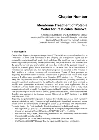 Chapter Number

                                Membrane Treatment of Potable
                                  Water for Pesticides Removal
                                    Anastasios Karabelas and Konstantinos Plakas
                      Laboratory of Natural Resources and Renewable Energies Utilization,
                                         Chemical Process Engineering Research Institute,
                                Centre for Research and Technology – Hellas, Thessaloniki
                                                                                  Greece


1. Introduction
Over the last 50 years, plant protection products (PPPs), which are commonly referred to as
“pesticides” (a term used henceforth in this chapter), are indispensable agents for the
sustainable production of high quality food and fibres. The significant role of pesticides in
controlling weeds (herbicides), insects (insecticides) and plant diseases that interfere with
the growth, harvest, and marketability of crops has rendered the pesticide industry a
significant economic player in the world market. At the same time, the widespread use of
pesticides for agricultural and non-agricultural purposes has resulted in the presence of
their residues in various environmental compartments. Traces of these products are
frequently detected in surface water and in some cases in groundwater, which is the major
source of drinking water around the world (Novotny, 1999; Martins et al., 1999; Loos et al.,
2009). The frequent detection of many types of pesticide residues (including herbicides) in
natural waters is of great concern to the public, to authorities and to all those involved in
potable water production, wastewater treatment, and water reuse applications, due to
potentially adverse health effects associated with these compounds even at very small
concentrations (pg/L to ng/L). Specifically, potential health risks identified in toxicological
and epidemiological studies include cancer, genetic malformations, neuro-developmental
disorders and damage of the immune system (Skinner et al., 1997; Sanborn et al., 2004;
McKinlay et al., 2008).
Regarding the potential for exposure of humans to pesticides residues, a strict regulatory
framework is in force today. To ensure a high level of protection of both human and animal
health and of the environment, the European Union (EU) developed and implemented a
Thematic Strategy for Pesticides lately. The strategy is comprised of four elements:
•    the Regulation (EC) 1107/2009, concerning the placing of plant protection products on
     the market (repealing Council Directives 79/117/EEC and 91/414/EEC),
•    the Directive 2009/128/EC, establishing a framework for Community action to achieve
     the sustainable use of pesticides,
•    the Regulation (EC) 1185/2009, concerning statistics on pesticides, and
•    the Directive 2009/127/EC, regarding the equipment for pesticide application.
 
