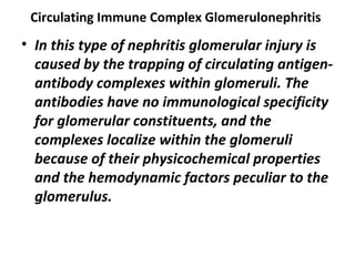 Circulating Immune Complex Glomerulonephritis
• In this type of nephritis glomerular injury is
caused by the trapping of circulating antigen-
antibody complexes within glomeruli. The
antibodies have no immunological specificity
for glomerular constituents, and the
complexes localize within the glomeruli
because of their physicochemical properties
and the hemodynamic factors peculiar to the
glomerulus.
 