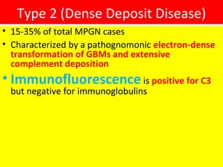 Type 2 (Dense Deposit Disease)
• 15-35% of total MPGN cases
• Characterized by a pathognomonic electron-dense
transformation of GBMs and extensive
complement deposition
• Immunofluorescence is positive for C3
but negative for immunoglobulins
 