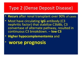 Type 2 (Dense Deposit Disease)
• Recurs after renal transplant over 90% of cases
• Most have circulating IgG antibody (C3
nephritic factor) that stabilize C3bBb, C3
convertase of alternate pathway, resulted in
continuous C3 breakdown. – low C3
• Higher hypocomplementemia and
• worse prognosis
 