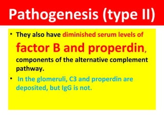 Pathogenesis (type II)
• They also have diminished serum levels of
factor B and properdin,
components of the alternative complement
pathway.
• In the glomeruli, C3 and properdin are
deposited, but IgG is not.
 