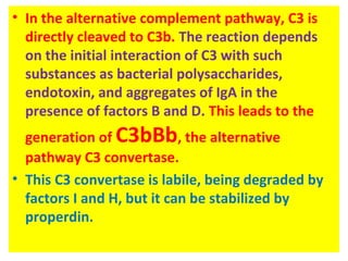 • In the alternative complement pathway, C3 is
directly cleaved to C3b. The reaction depends
on the initial interaction of C3 with such
substances as bacterial polysaccharides,
endotoxin, and aggregates of IgA in the
presence of factors B and D. This leads to the
generation of C3bBb, the alternative
pathway C3 convertase.
• This C3 convertase is labile, being degraded by
factors I and H, but it can be stabilized by
properdin.
 