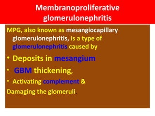 Membranoproliferative
glomerulonephritis
MPG, also known as mesangiocapillary
glomerulonephritis, is a type of
glomerulonephritis caused by
• Deposits in mesangium
• GBM thickening,
• Activating complement &
Damaging the glomeruli.
 