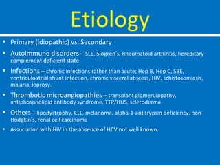 Etiology
• Primary (idiopathic) vs. Secondary
• Autoimmune disorders – SLE, Sjogren’s, Rheumatoid arthiritis, hereditary
complement deficient state
• Infections – chronic infections rather than acute; Hep B, Hep C, SBE,
ventriculoatrial shunt infection, chronic visceral abscess, HIV, schistosomiasis,
malaria, leprosy.
• Thrombotic microangiopathies – transplant glomerulopathy,
antiphospholipid antibody syndrome, TTP/HUS, scleroderma
• Others – lipodystrophy, CLL, melanoma, alpha-1-antitrypsin deficiency, non-
Hodgkin’s, renal cell carcinoma
• Association with HIV in the absence of HCV not well known.
 