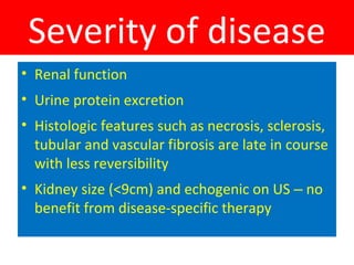 Severity of disease
• Renal function
• Urine protein excretion
• Histologic features such as necrosis, sclerosis,
tubular and vascular fibrosis are late in course
with less reversibility
• Kidney size (<9cm) and echogenic on US – no
benefit from disease-specific therapy
 