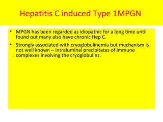 Hepatitis C induced Type 1MPGN
• MPGN has been regarded as idiopathic for a long time until
found out many also have chronic Hep C.
• Strongly associated with cryoglobulinemia but mechanism is
not well known – intraluminal precipitates of immune
complexes involving the cryoglobulins.
 