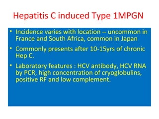 Hepatitis C induced Type 1MPGN
• Incidence varies with location – uncommon in
France and South Africa, common in Japan
• Commonly presents after 10-15yrs of chronic
Hep C.
• Laboratory features : HCV antibody, HCV RNA
by PCR, high concentration of cryoglobulins,
positive RF and low complement.
 