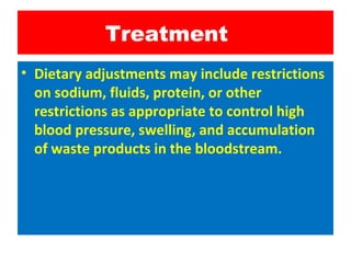 Treatment
• Dietary adjustments may include restrictions
on sodium, fluids, protein, or other
restrictions as appropriate to control high
blood pressure, swelling, and accumulation
of waste products in the bloodstream.
 