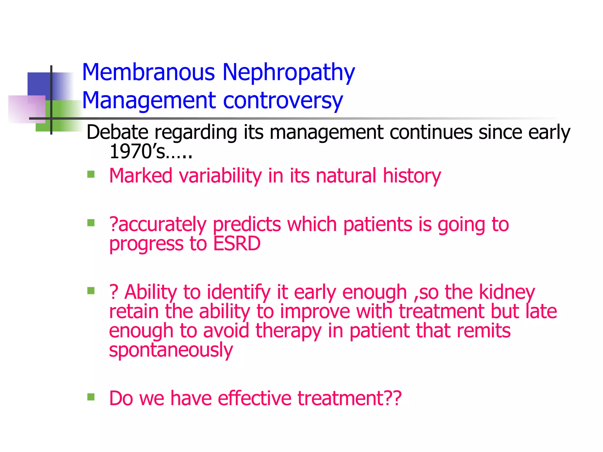 Membranous Nephropathy Management controversy Debate regarding its management continues since early 1970’s….. Marked variability in its natural history ?accurately predicts which patients is going to progress to ESRD ? Ability to identify it early enough ,so the kidney retain the ability to improve with treatment but late enough to avoid therapy in patient that remits spontaneously Do we have effective treatment?? 