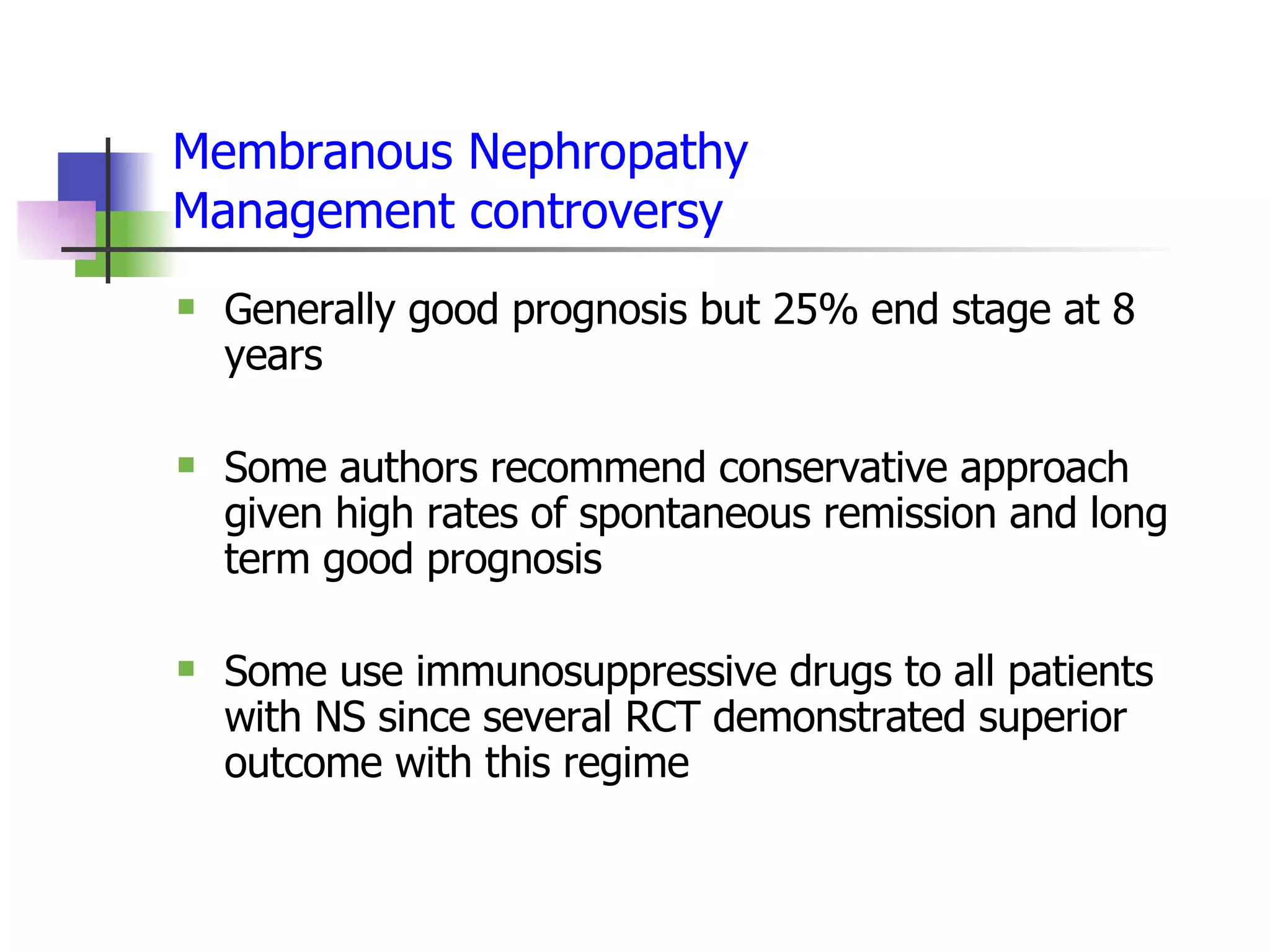 Membranous Nephropathy Management controversy Generally good prognosis but 25% end stage at 8 years  Some authors recommend conservative approach given high rates of spontaneous remission and long term good prognosis Some use immunosuppressive drugs to all patients with NS since several RCT demonstrated superior outcome with this regime 