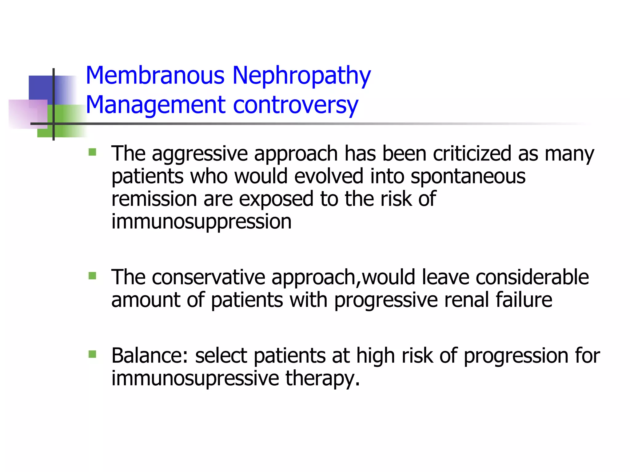Membranous Nephropathy Management controversy The aggressive approach has been criticized as many patients who would evolved into spontaneous remission are exposed to the risk of immunosuppression The conservative approach,would leave considerable amount of patients with progressive renal failure  Balance: select patients at high risk of progression for immunosupressive therapy. 