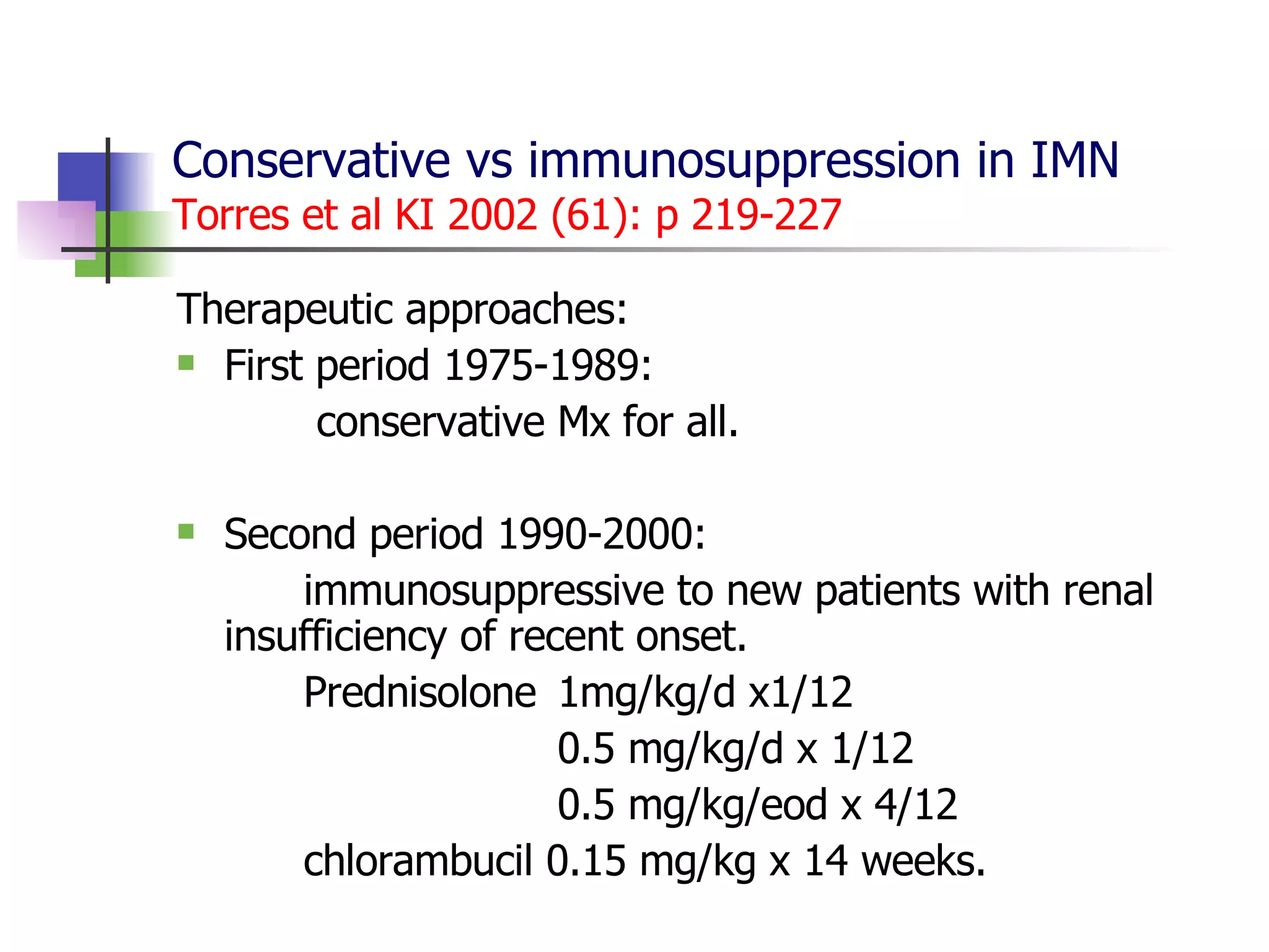 Conservative vs immunosuppression in IMN Torres et al KI 2002 (61): p 219-227 Therapeutic approaches: First period 1975-1989:   conservative Mx for all. Second period 1990-2000:  immunosuppressive to new patients with renal  insufficiency of recent onset. Prednisolone 1mg/kg/d x1/12 0.5 mg/kg/d x 1/12 0.5 mg/kg/eod x 4/12 chlorambucil 0.15 mg/kg x 14 weeks. 