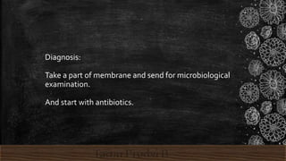 Diagnosis:
Take a part of membrane and send for microbiological
examination.
And start with antibiotics.
 