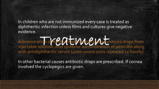 Treatment
In children who are not immunized every case is treated as
diphtheritic infection unless films and cultures give negative
evidence.
Administration of freshly made topical 10,000 units/ml drops from
injectable solution. And systemic administration of penicillin along
with antidiphtheritic serum (4000-10000 units repeated 12 hourly)
In other bacterial causes antibiotic drops are prescribed. If cornea
involved the cyclopegics are given.
 
