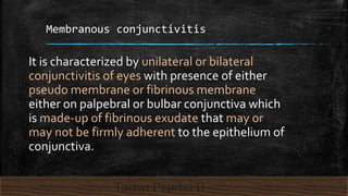 Membranous conjunctivitis
It is characterized by unilateral or bilateral
conjunctivitis of eyes with presence of either
pseudo membrane or fibrinous membrane
either on palpebral or bulbar conjunctiva which
is made-up of fibrinous exudate that may or
may not be firmly adherent to the epithelium of
conjunctiva.
 