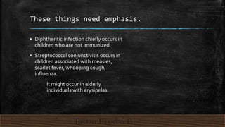 These things need emphasis.
▪ Diphtheritic infection chiefly occurs in
children who are not immunized.
▪ Streptococcal conjunctivitis occurs in
children associated with measles,
scarlet fever, whooping cough,
influenza.
It might occur in elderly
individuals with erysipelas.
 