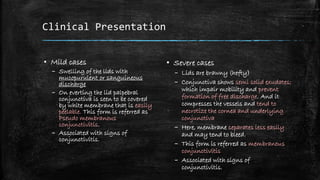 Clinical Presentation
▪ Mild cases
– Swelling of the lids with
mucopurulent or sanguineous
discharge
– On everting the lid palpebral
conjunctiva is seen to be covered
by white membrane that is easily
peelable. This form is referred as
Pseudo membranous
conjunctivitis.
– Associated with signs of
conjunctivitis.
▪ Severe cases
– Lids are brawny (hefty)
– Conjunctiva shows semi solid exudates;
which impair mobility and prevent
formation of free discharge. And it
compresses the vessels and tend to
necrotize the cornea and underlying
conjunctiva
– Here, membrane separates less easily
and may tend to bleed.
– This form is referred as membranous
conjunctivitis
– Associated with signs of
conjunctivitis.
 