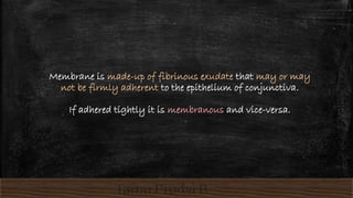 Membrane is made-up of fibrinous exudate that may or may
not be firmly adherent to the epithelium of conjunctiva.
If adhered tightly it is membranous and vice-versa.
 