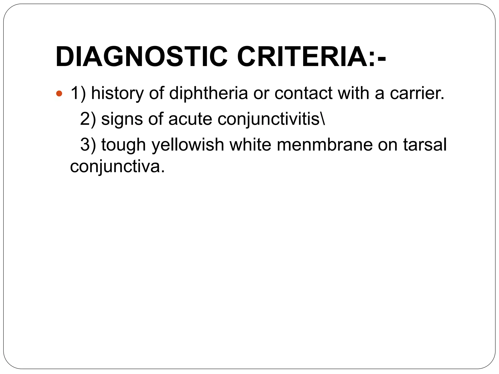 DIAGNOSTIC CRITERIA:-
 1) history of diphtheria or contact with a carrier.
2) signs of acute conjunctivitis
3) tough yellowish white menmbrane on tarsal
conjunctiva.
 