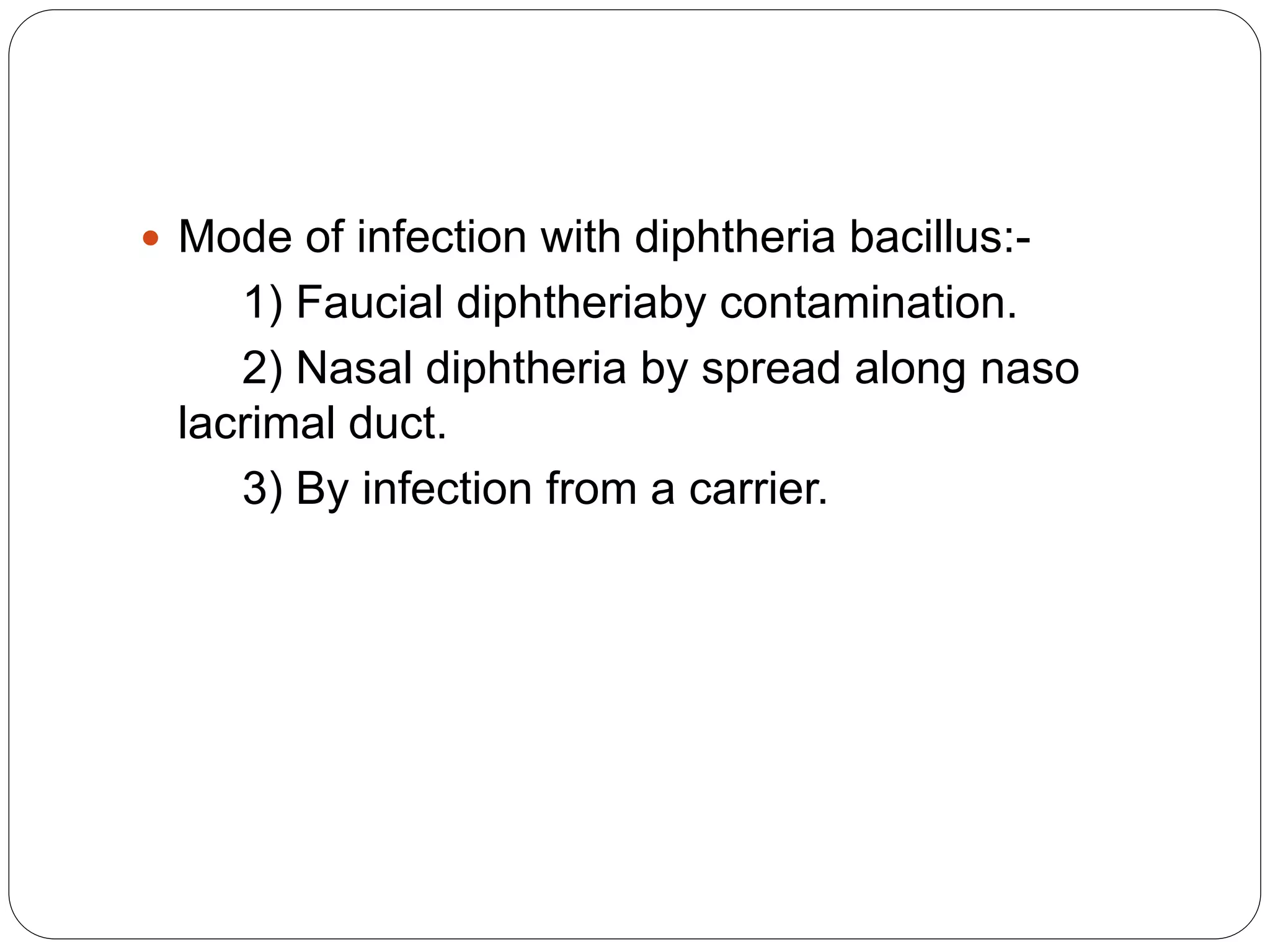  Mode of infection with diphtheria bacillus:-
1) Faucial diphtheriaby contamination.
2) Nasal diphtheria by spread along naso
lacrimal duct.
3) By infection from a carrier.
 
