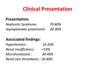 Clinical Presentation
Presentation:
Nephrotic Syndrome: 70-80%
Asymptomatic proteinuria : 20-30%
Associated findings:
Hypertension : 10-20%
Renal insufficiency : <10%
Microhematuria : 30-40%
Renal vein thrombosis : 10-40%
 