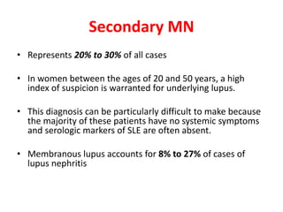 Secondary MN
• Represents 20% to 30% of all cases
• In women between the ages of 20 and 50 years, a high
index of suspicion is warranted for underlying lupus.
• This diagnosis can be particularly difficult to make because
the majority of these patients have no systemic symptoms
and serologic markers of SLE are often absent.
• Membranous lupus accounts for 8% to 27% of cases of
lupus nephritis
 
